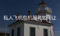 私人飛機包機服務如何讓您的時間更有價值？