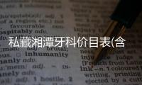 私藏湘潭牙科價目表(含種植牙價格),不覺得湘潭口腔醫(yī)院的收費貴吶~