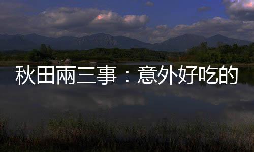 秋田兩三事：意外好吃的稻庭烏龍麵，還有「被日本拋棄」的藤田嗣治