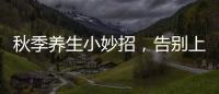 秋季養生小妙招，告別上火煩惱