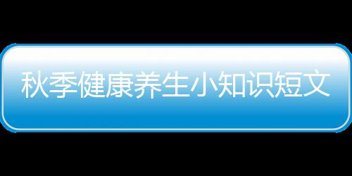 秋季健康養(yǎng)生小知識(shí)短文內(nèi)容，關(guān)于秋季健康養(yǎng)生小知識(shí)短文詳細(xì)情況