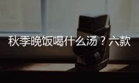 秋季晚飯喝什么湯？六款湯滋潤養肺
