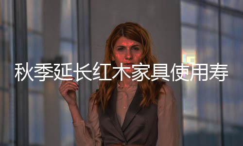 秋季延長紅木家具使用壽命的六大方法