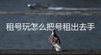 租號玩怎么把號租出去手機，租號玩APP怎么把號租出去
