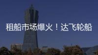 租船市場(chǎng)爆火！達(dá)飛輪船兩周內(nèi)簽訂17艘船租約