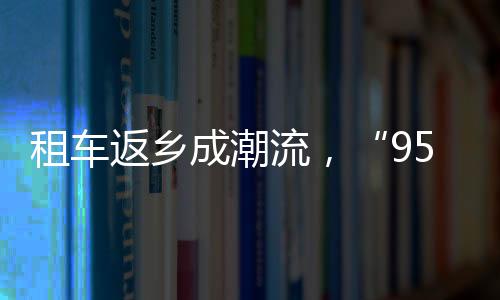 租車返鄉成潮流，“95后”訂單占比超四成