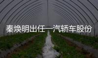 秦煥明出任一汽轎車股份有限公司董事長