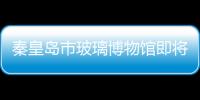 秦皇島市玻璃博物館即將動(dòng)工,行業(yè)資訊
