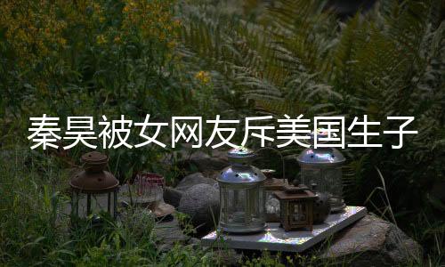秦昊被女網(wǎng)友斥美國生子怒撕:哪位精神病?