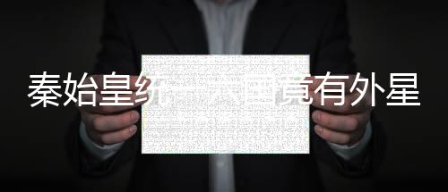 秦始皇統一六國竟有外星人協助?外星人早就來地球了
