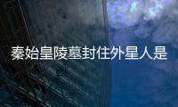 秦始皇陵墓封住外星人是真的嗎?水銀女尸揭秘