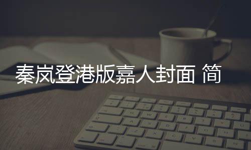 秦嵐登港版嘉人封面 簡約知性彰顯優雅魅力