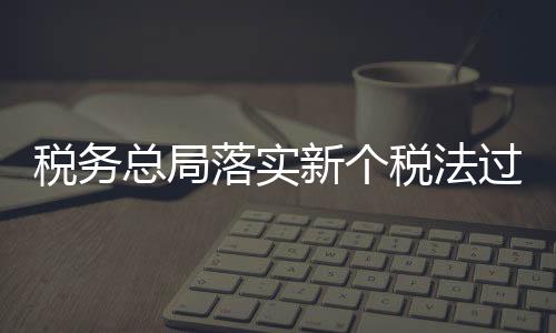 稅務總局落實新個稅法過渡期政策 確保納稅人享受稅改紅利