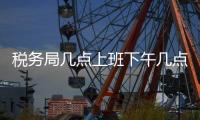 稅務(wù)局幾點(diǎn)上班下午幾點(diǎn)下班（稅務(wù)局幾點(diǎn)上班下午）