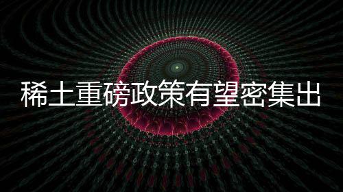 稀土重磅政策有望密集出臺(tái) 稀土價(jià)格后市有望獲支撐