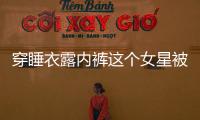 穿睡衣露內褲這個女星被雪莉“帶壞“了