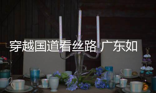 穿越國道看絲路 廣東如何延續與大海的緣分 煥發出新的生機？