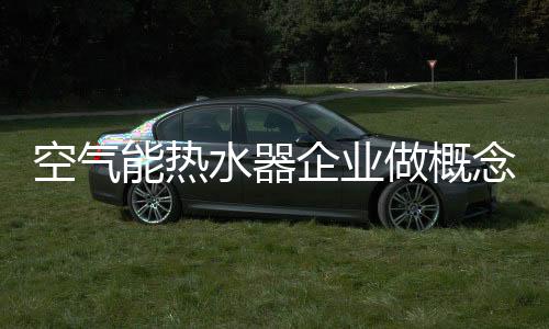 空氣能熱水器企業(yè)做概念營銷必須技術(shù)過硬