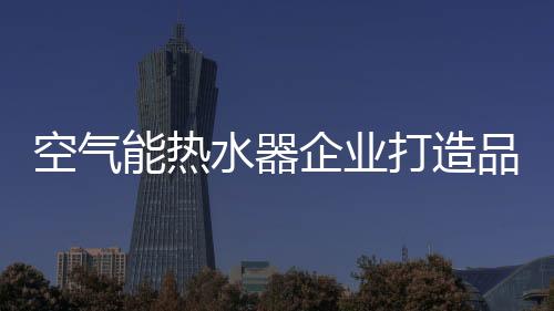 空氣能熱水器企業(yè)打造品牌核心競(jìng)爭(zhēng)力有三招