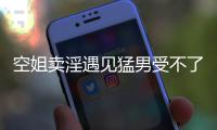 空姐賣淫遇見猛男受不了求饒卻慘遭強(qiáng)奸報(bào)警稱：我腿都軟了