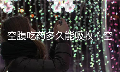 空腹吃藥多久能吸收（空腹吃藥）