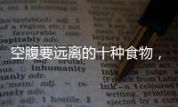 空腹要遠離的十種食物，空腹不能吃什么，心里得有底