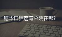 穗華口腔荔灣分院在哪?look荔灣穗華口腔地址+電話+上班時間