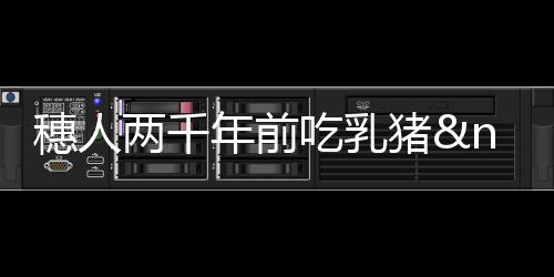 穗人兩千年前吃乳豬 漢大廚戴今人廚帽