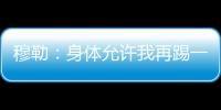 穆勒：身體允許我再踢一年，25年主場歐冠決賽是動力也是現實目標