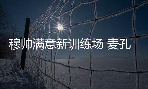 穆帥滿意新訓(xùn)練場(chǎng) 麥孔稱將與國(guó)米續(xù)約