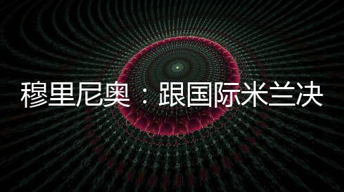 穆里尼奧：跟國際米蘭決賽碰頭的愿望不可能了