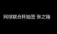 網球聯合杯抽簽 張之臻、鄭欽文領銜中國隊挑戰塞爾維亞