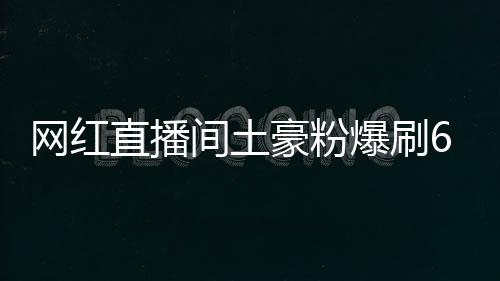 網紅直播間土豪粉爆刷6666萬，是真愛還是炒作？【熱點新聞】風尚中國網