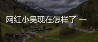 網紅小吳現在怎樣了 一夜爆紅之后再次一落千丈成路人
