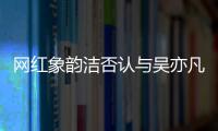 網紅象韻潔否認與吳亦凡戀情：傳聞不可信 我單身