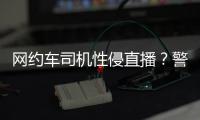 網(wǎng)約車司機(jī)性侵直播？警方緊急核查