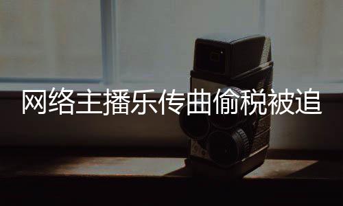 網絡主播樂傳曲偷稅被追繳稅費款、加收滯納金并處罰款共758萬元
