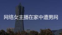 網(wǎng)絡(luò)女主播在家中遭男網(wǎng)友殺害 生活必備女性防身技巧