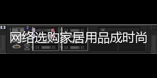 網絡選購家居用品成時尚 正確選購有妙招