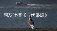 網友吐槽《一代梟雄》 被指情節漏洞百出【明星】風尚中國網