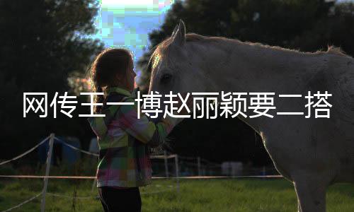 網(wǎng)傳王一博趙麗穎要二搭怎么回事？出演野蠻生長(zhǎng)預(yù)計(jì)9月開(kāi)機(jī)