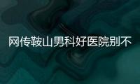 網傳鞍山男科好醫院別不信，鐵東、立山區機構收費還低