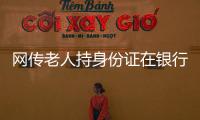 網傳老人持身份證在銀行取錢還要手機認證 回應：非銀行刁難