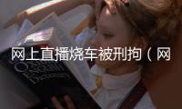 網上直播燒車被刑拘（網上直播燒車被刑拘）