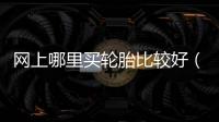 網上哪里買輪胎比較好（買輪胎哪個網站好）