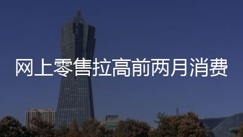 網上零售拉高前兩月消費，1—2月社零同比增長4％｜快訊