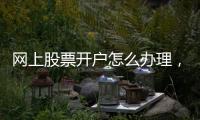 網上股票開戶怎么辦理，詳細步驟是什么