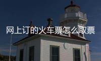 網上訂的火車票怎么取票步驟，網上訂的火車票怎么取票