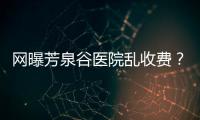 網(wǎng)曝芳泉谷醫(yī)院亂收費？上漲后最新價格表都來看看