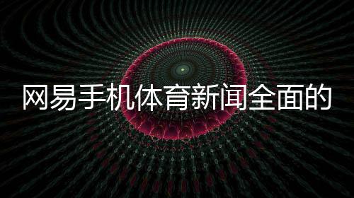 網易手機體育新聞全面的體育資訊？搜狐體育解說